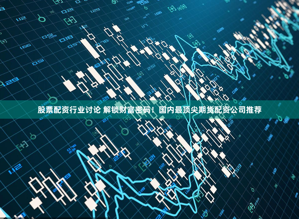 股票配资行业讨论 解锁财富密码！国内最顶尖期货配资公司推荐