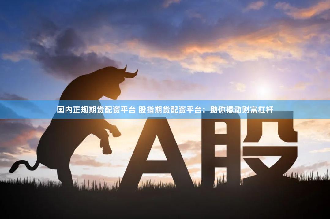 国内正规期货配资平台 股指期货配资平台：助你撬动财富杠杆