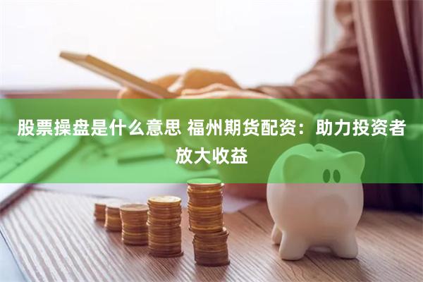 股票操盘是什么意思 福州期货配资：助力投资者放大收益