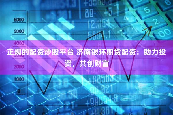 正规的配资炒股平台 济南银环期货配资：助力投资，共创财富