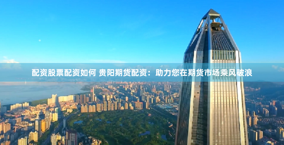 配资股票配资如何 贵阳期货配资：助力您在期货市场乘风破浪