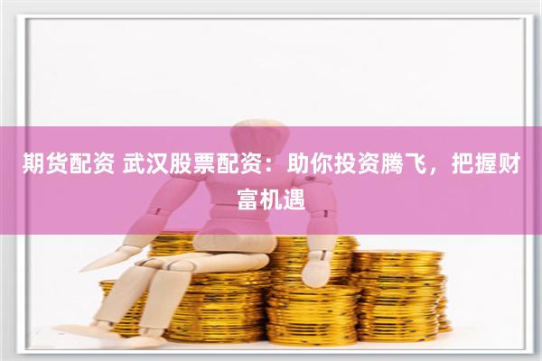 期货配资 武汉股票配资：助你投资腾飞，把握财富机遇