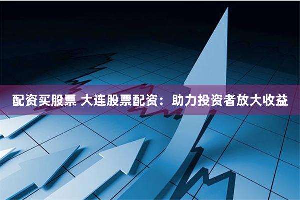 配资买股票 大连股票配资：助力投资者放大收益