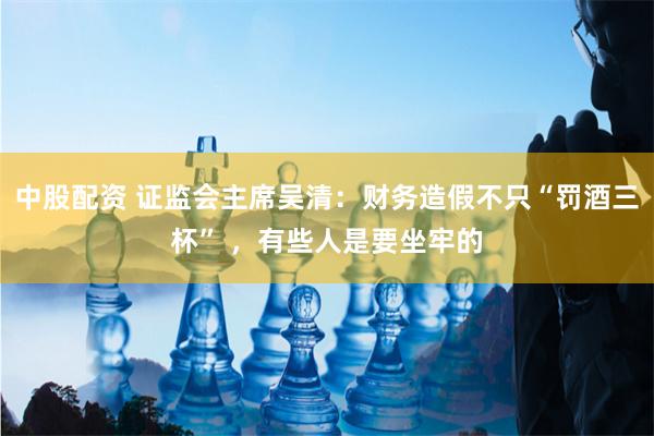 中股配资 证监会主席吴清：财务造假不只“罚酒三杯” ，有些人是要坐牢的