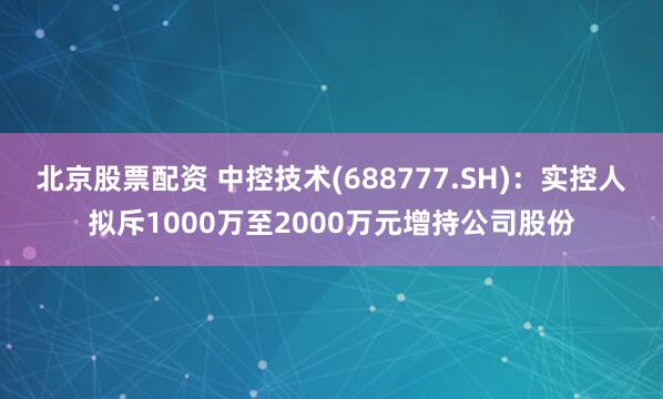 北京股票配资 中控技术(688777.SH)：实控人拟斥1000万至2000万元增持公司股份