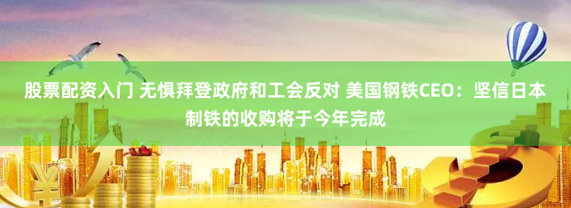 股票配资入门 无惧拜登政府和工会反对 美国钢铁CEO：坚信日本制铁的收购将于今年完成
