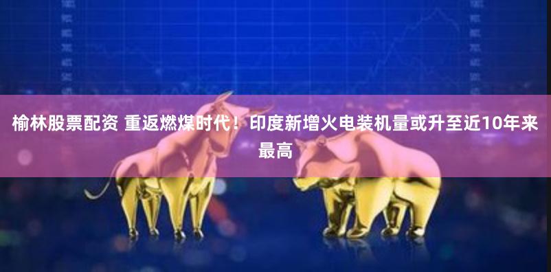 榆林股票配资 重返燃煤时代！印度新增火电装机量或升至近10年来最高