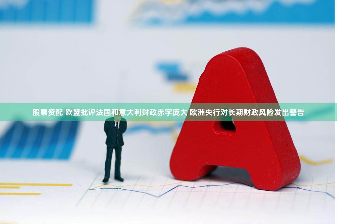 股票资配 欧盟批评法国和意大利财政赤字庞大 欧洲央行对长期财政风险发出警告