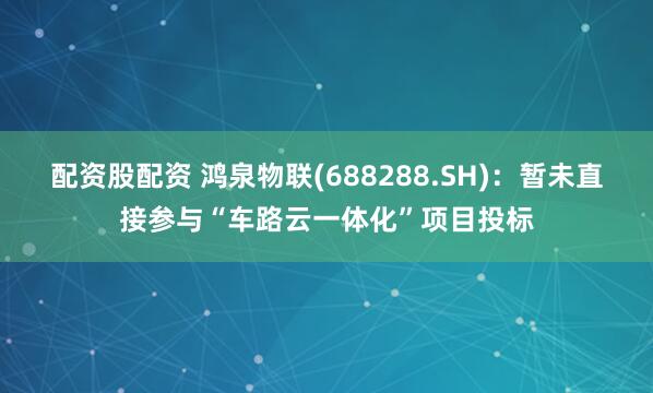 配资股配资 鸿泉物联(688288.SH)：暂未直接参与“车路云一体化”项目投标