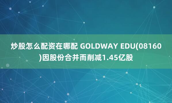 炒股怎么配资在哪配 GOLDWAY EDU(08160)因股份合并而削减1.45亿股