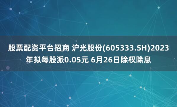 股票配资平台招商 沪光股份(605333.SH)2023年拟每股派0.05元 6月26日除权除息