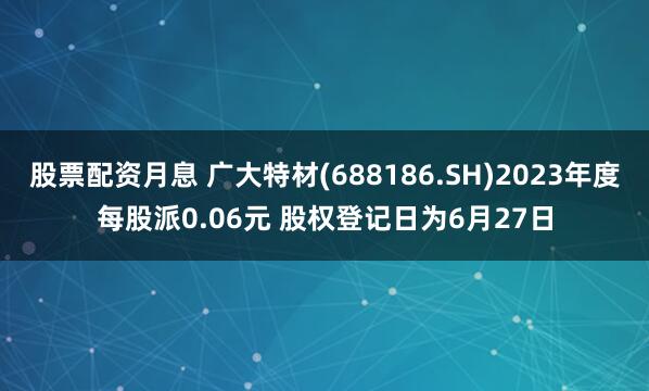 股票配资月息 广大特材(688186.SH)2023年度每股派0.06元 股权登记日为6月27日