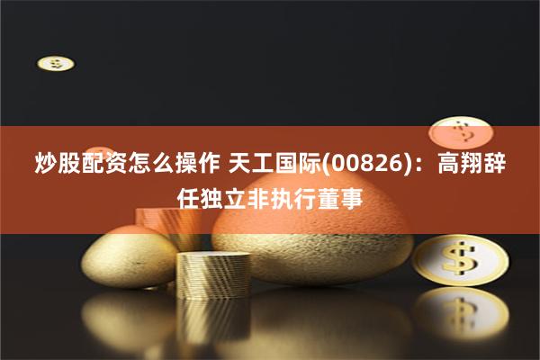 炒股配资怎么操作 天工国际(00826)：高翔辞任独立非执行董事