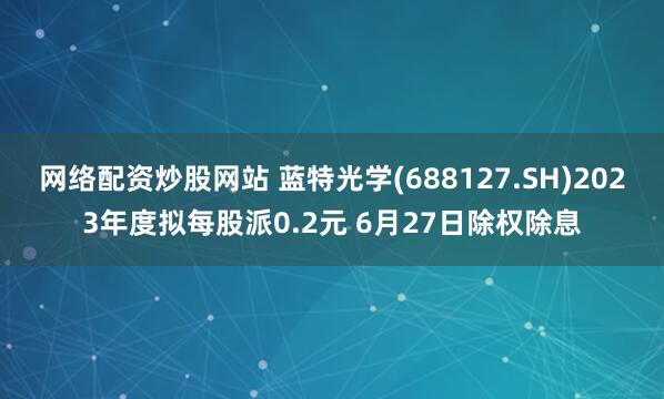 网络配资炒股网站 蓝特光学(688127.SH)2023年度拟每股派0.2元 6月27日除权除息