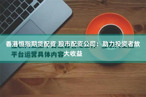 香港恒指期货配资 股市配资公司：助力投资者放大收益