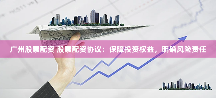 广州股票配资 股票配资协议：保障投资权益，明确风险责任