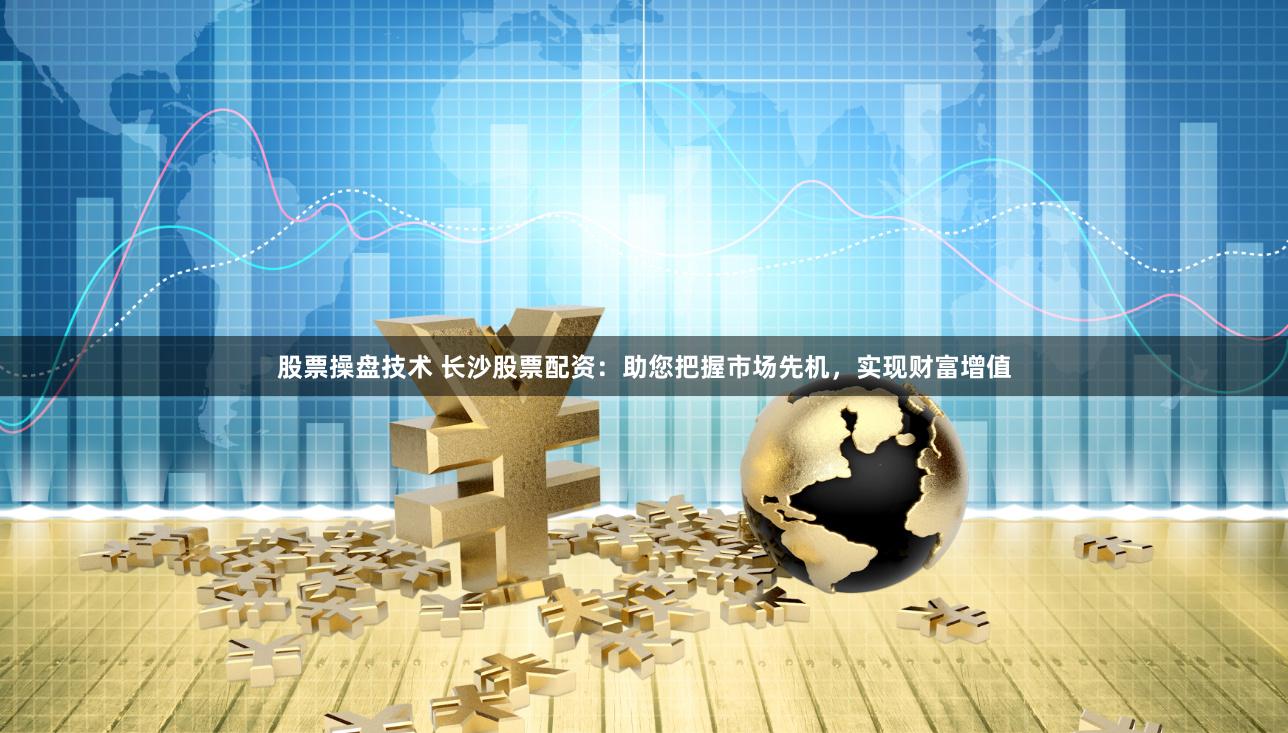 股票操盘技术 长沙股票配资：助您把握市场先机，实现财富增值