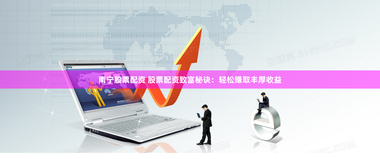 南宁股票配资 股票配资致富秘诀：轻松赚取丰厚收益