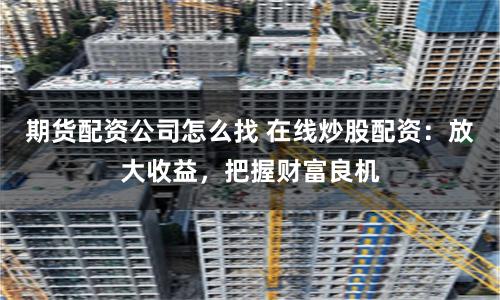 期货配资公司怎么找 在线炒股配资：放大收益，把握财富良机