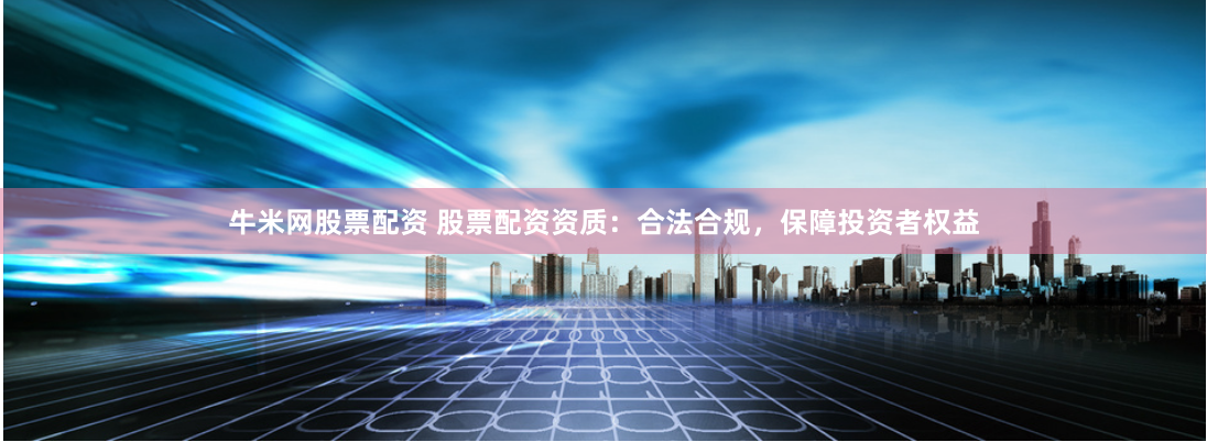 牛米网股票配资 股票配资资质：合法合规，保障投资者权益