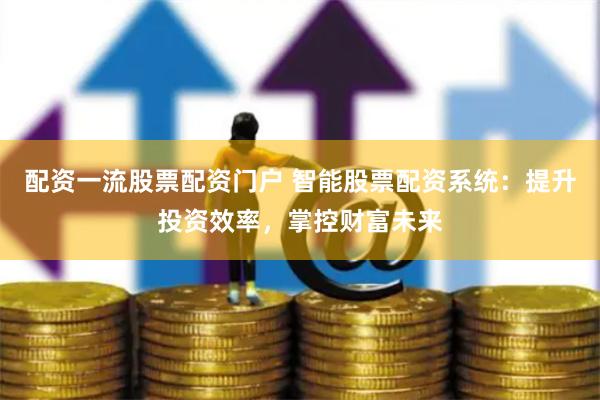 配资一流股票配资门户 智能股票配资系统：提升投资效率，掌控财富未来