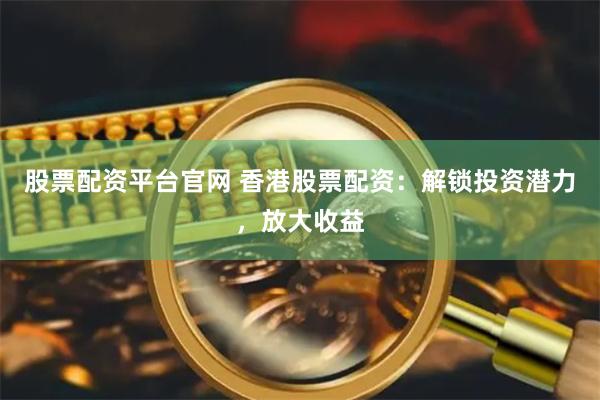 股票配资平台官网 香港股票配资：解锁投资潜力，放大收益