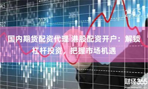 国内期货配资代理 港股配资开户：解锁杠杆投资，把握市场机遇