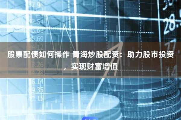 股票配债如何操作 青海炒股配资：助力股市投资，实现财富增值