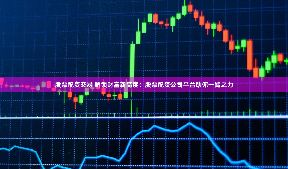 股票配资交易 解锁财富新高度：股票配资公司平台助你一臂之力
