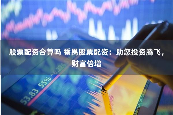 股票配资合算吗 番禺股票配资：助您投资腾飞，财富倍增
