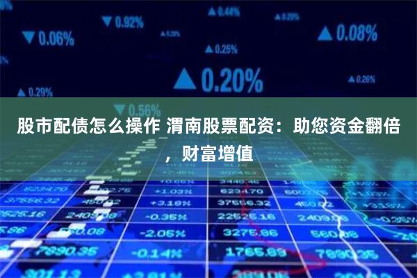 股市配债怎么操作 渭南股票配资：助您资金翻倍，财富增值