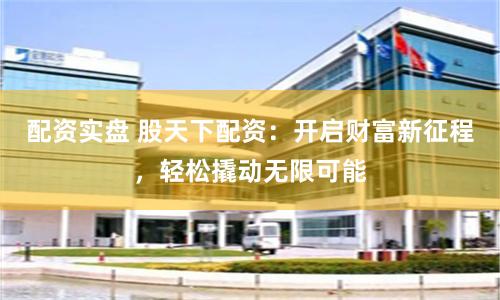 配资实盘 股天下配资:开启财富新征程,轻松撬动无限可能
