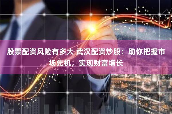 股票配资风险有多大 武汉配资炒股：助你把握市场先机，实现财富增长