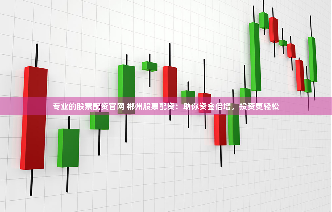 专业的股票配资官网 郴州股票配资：助你资金倍增，投资更轻松