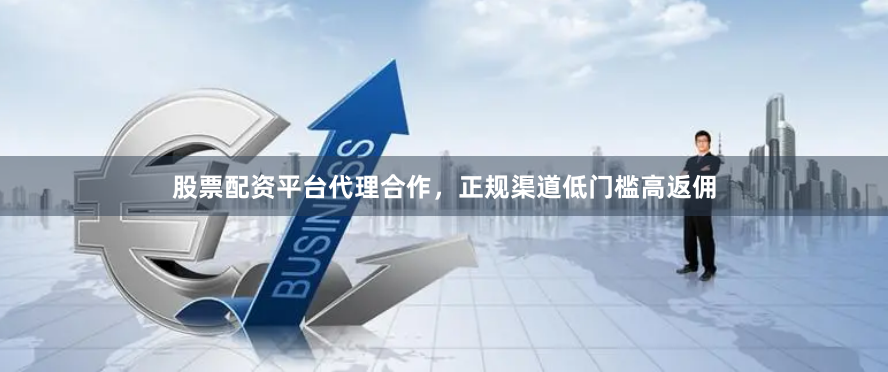股票配资平台代理合作，正规渠道低门槛高返佣